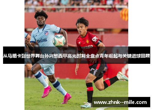 从马略卡到世界舞台孙兴慜西甲高光时刻全盘点青年崛起与关键进球回顾