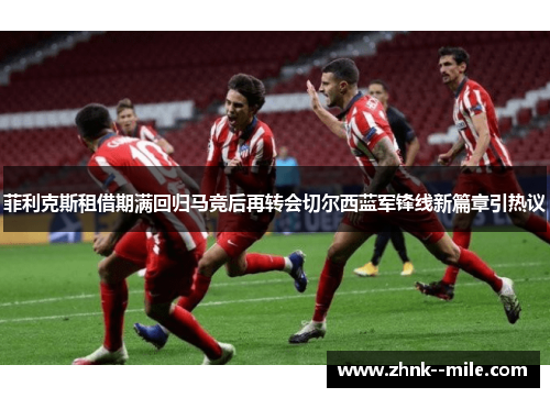 菲利克斯租借期满回归马竞后再转会切尔西蓝军锋线新篇章引热议 菲利克斯租借期满回归马竞后再转会切尔西蓝军锋线新篇章引热议