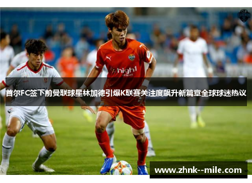 首尔FC签下前曼联球星林加德引爆K联赛关注度飙升新篇章全球球迷热议