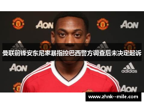 曼联前锋安东尼家暴指控巴西警方调查后未决定起诉